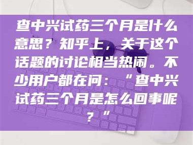 醴陵查中兴试药三个月是什么意思？知乎上，关于这个话题的讨论相当热闹。不少用户都在问：“查中兴试药三个月是怎么回事呢？”