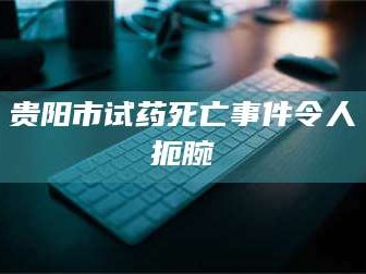 醴陵贵阳市试药死亡事件令人扼腕