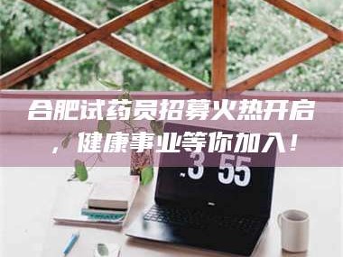 醴陵合肥试药员招募火热开启，健康事业等你加入！