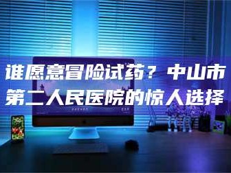 醴陵谁愿意冒险试药？中山市第二人民医院的惊人选择