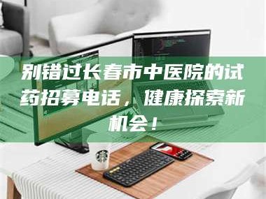 醴陵别错过长春市中医院的试药招募电话，健康探索新机会！