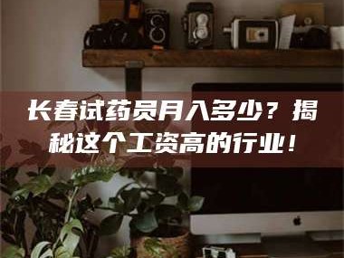 醴陵长春试药员月入多少？揭秘这个工资高的行业！