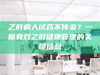 醴陵乙肝病人试药不传染？一瓶有效乙肝健康管理的关键信息