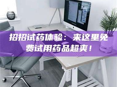 醴陵招招试药体验：来这里免费试用药品超爽！