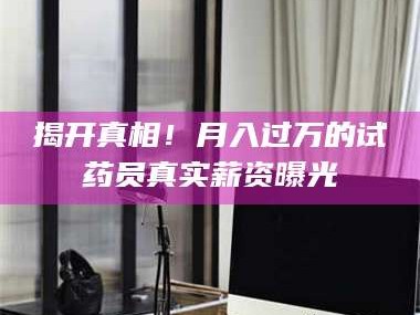 醴陵揭开真相！月入过万的试药员真实薪资曝光