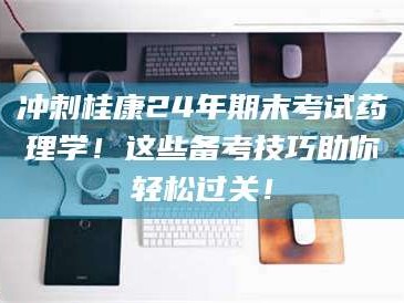 醴陵冲刺桂康24年期末考试药理学！这些备考技巧助你轻松过关！