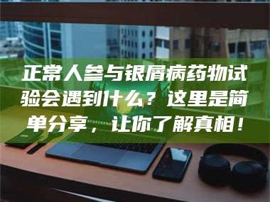 醴陵正常人参与银屑病药物试验会遇到什么？这里是简单分享，让你了解真相！