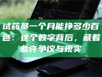 醴陵试药员一个月能挣多少百色：这个数字背后，藏着些许争议与现实