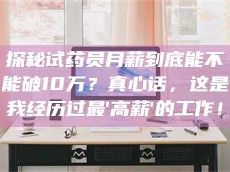 醴陵探秘试药员月薪到底能不能破10万？真心话，这是我经历过最'高薪'的工作！