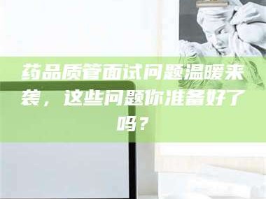 醴陵药品质管面试问题温暖来袭，这些问题你准备好了吗？