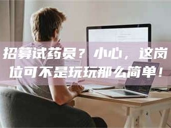 醴陵招募试药员？小心，这岗位可不是玩玩那么简单！