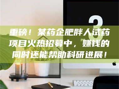 醴陵重磅！某药企肥胖人试药项目火热招募中，赚钱的同时还能帮助科研进展！