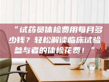 醴陵“试药员体检费用每月多少钱？轻松解读临床试验参与者的体检花费！”