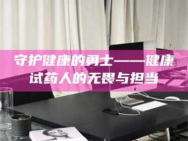 醴陵守护健康的勇士——健康试药人的无畏与担当