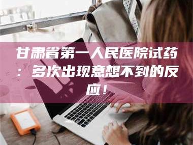 醴陵甘肃省第一人民医院试药：多次出现意想不到的反应！