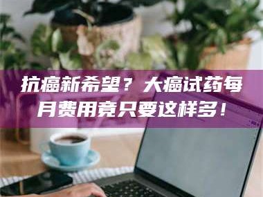 醴陵抗癌新希望？大癌试药每月费用竟只要这样多！