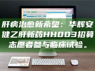 醴陵肝病治愈新希望：华辉安健乙肝新药HH003招募志愿者参与临床试验。