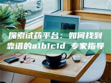 醴陵探索试药平台：如何找到靠谱的a1b1c1d溦专家指导