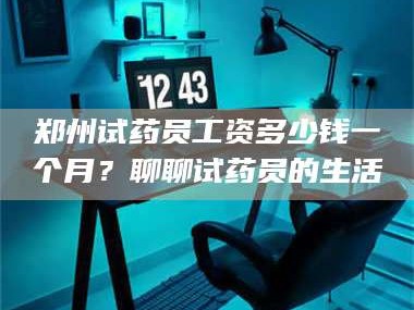醴陵郑州试药员工资多少钱一个月？聊聊试药员的生活