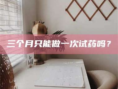 醴陵三个月只能做一次试药吗？