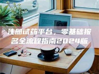 醴陵注册试药平台，零基础报名全流程指南2024版