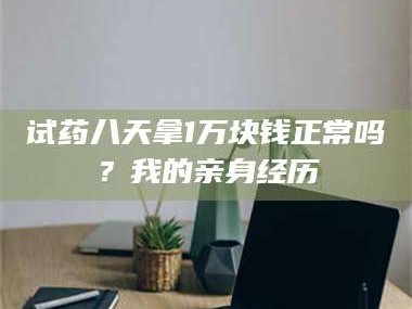 醴陵试药八天拿1万块钱正常吗？我的亲身经历