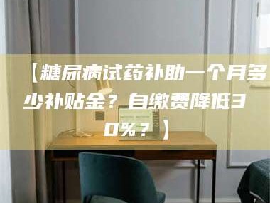 醴陵【糖尿病试药补助一个月多少补贴金？自缴费降低30%？】