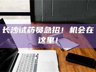 醴陵长沙试药员急招！机会在这里！