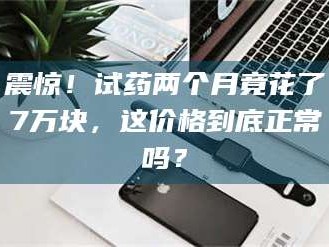 醴陵震惊！试药两个月竟花了7万块，这价格到底正常吗？