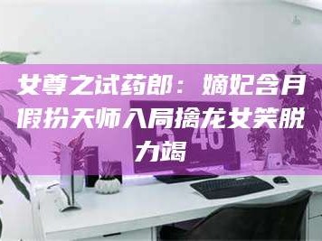 醴陵女尊之试药郎：嫡妃含月假扮天师入局擒龙女笑脱力竭