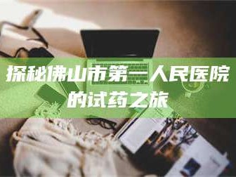 醴陵探秘佛山市第一人民医院的试药之旅