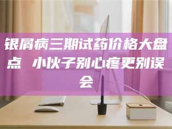 醴陵银屑病三期试药价格大盘点 小伙子别心疼更别误会