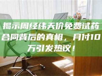 醴陵揭示周经纬天价免费试药合同背后的真相，月付10万引发热议！