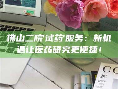 醴陵佛山二院'试药'服务：新机遇让医药研究更便捷！