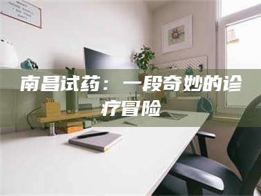 醴陵南昌试药：一段奇妙的诊疗冒险
