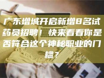 醴陵广东增城开启新增8名试药员招聘！快来看看你是否符合这个神秘职业的门槛？