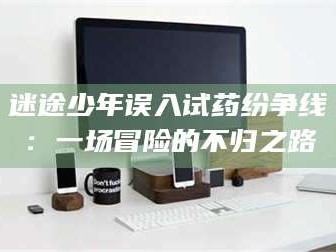 醴陵迷途少年误入试药纷争线：一场冒险的不归之路