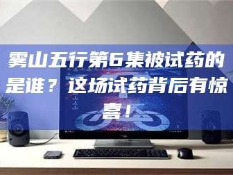 醴陵雾山五行第6集被试药的是谁？这场试药背后有惊喜！