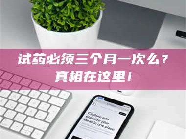 醴陵试药必须三个月一次么？真相在这里！