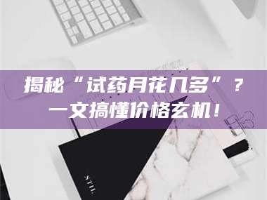 醴陵揭秘“试药月花几多”？一文搞懂价格玄机！