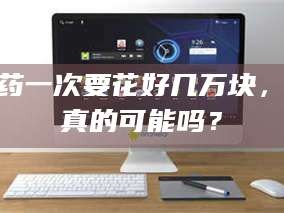 醴陵试药一次要花好几万块，这真的可能吗？