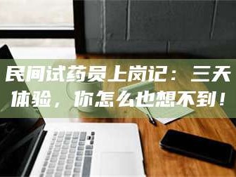 醴陵民间试药员上岗记：三天体验，你怎么也想不到！