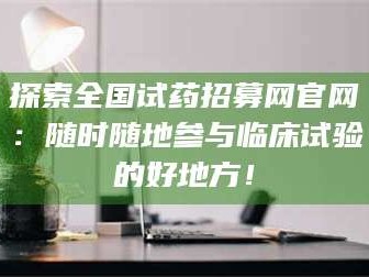 醴陵探索全国试药招募网官网：随时随地参与临床试验的好地方！
