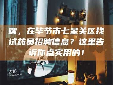 醴陵嘿，在毕节市七星关区找试药员招聘信息？这里告诉你点实用的！