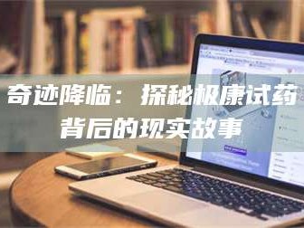 醴陵奇迹降临：探秘极康试药背后的现实故事