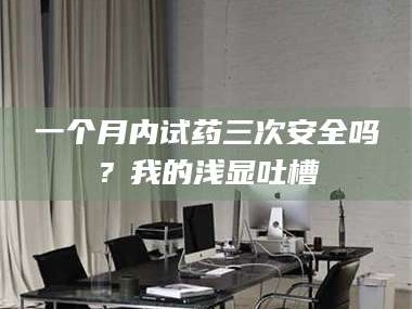 醴陵一个月内试药三次安全吗？我的浅显吐槽