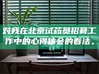 醴陵对我在北京试药员招募工作中的心得体会的看法。