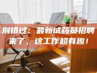醴陵别错过：最新试药员招聘来了，这工作超有趣！