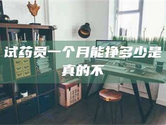 醴陵试药员一个月能挣多少是真的不