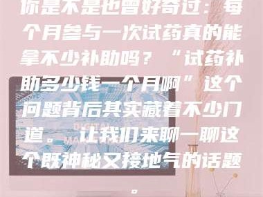 醴陵你是不是也曾好奇过：每个月参与一次试药真的能拿不少补助吗？“试药补助多少钱一个月啊”这个问题背后其实藏着不少门道。 让我们来聊一聊这个既神秘又接地气的话题。